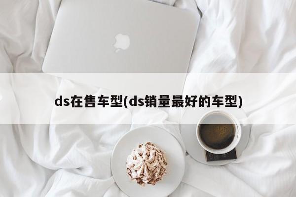 ds在售车型(ds销量最好的车型)