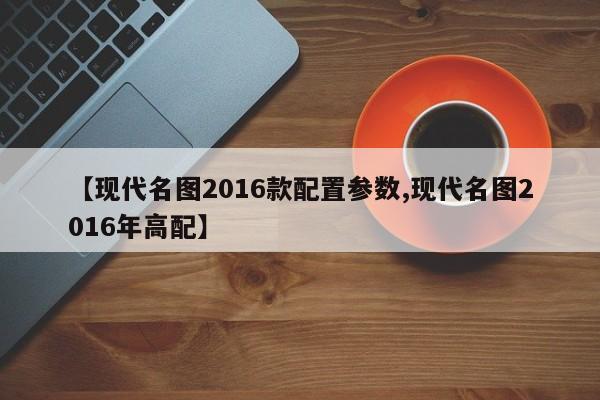 【现代名图2016款配置参数,现代名图2016年高配】