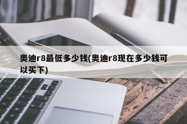 奥迪r8最低多少钱(奥迪r8现在多少钱可以买下)
