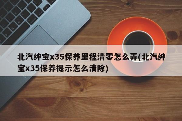 北汽绅宝x35保养里程清零怎么弄(北汽绅宝x35保养提示怎么清除)