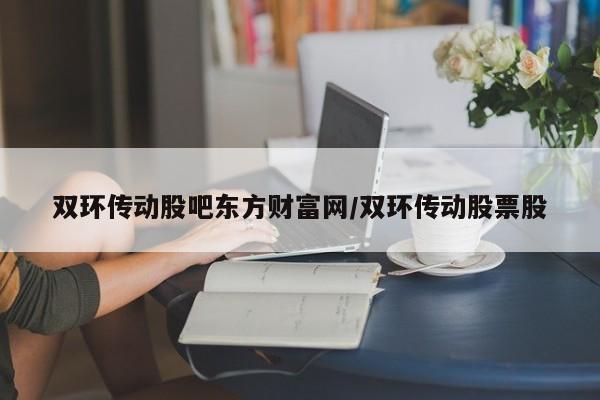 双环传动股吧东方财富网/双环传动股票股