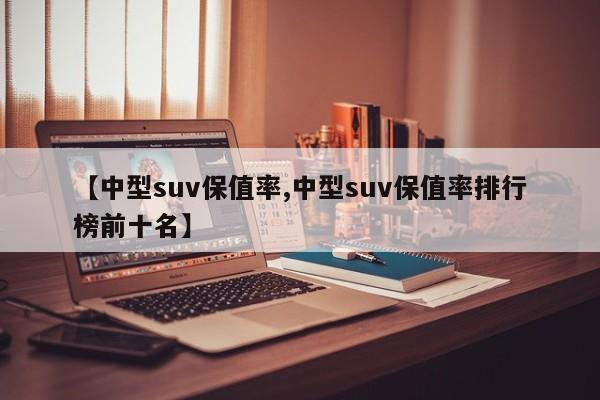 【中型suv保值率,中型suv保值率排行榜前十名】
