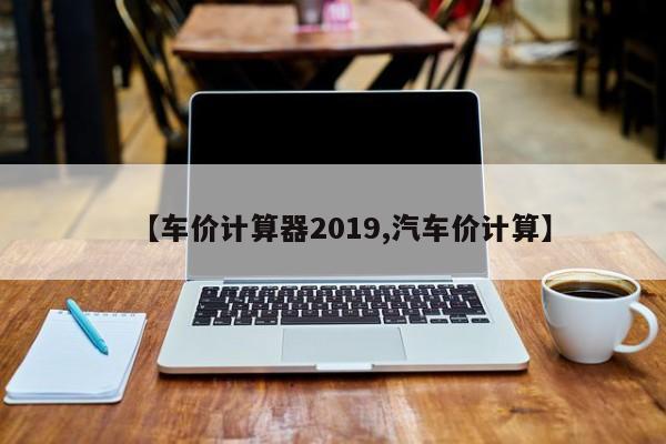 【车价计算器2019,汽车价计算】