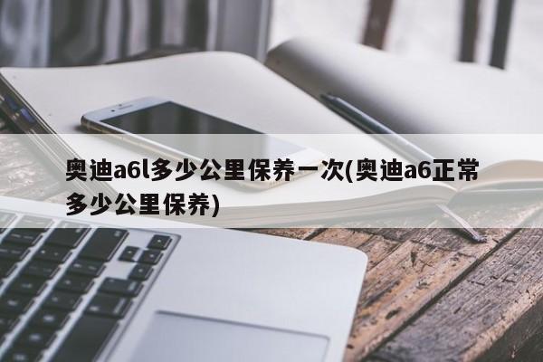 奥迪a6l多少公里保养一次(奥迪a6正常多少公里保养)