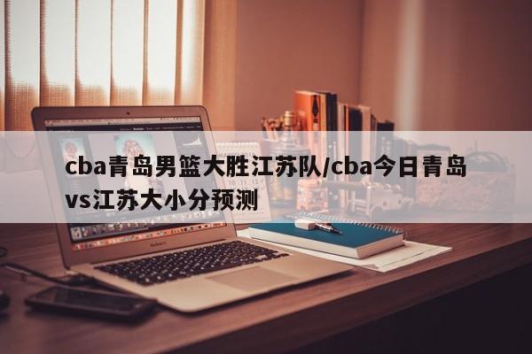 cba青岛男篮大胜江苏队/cba今日青岛vs江苏大小分预测