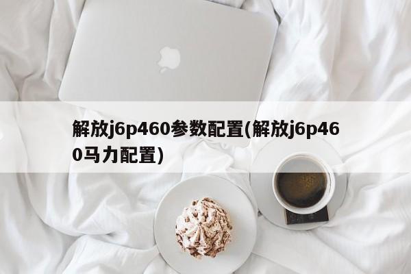 解放j6p460参数配置(解放j6p460马力配置)