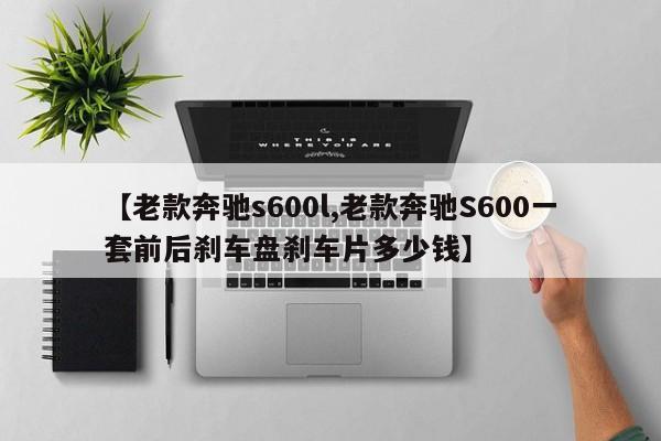【老款奔驰s600l,老款奔驰S600一套前后刹车盘刹车片多少钱】