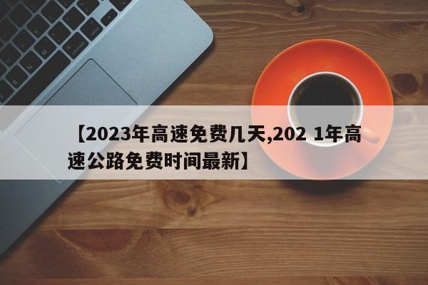 【2023年高速免费几天,202 1年高速公路免费时间最新】